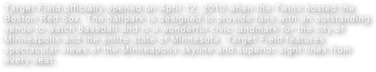 Target Field officially opened on April 12, 2010 when the Twins hosted the Boston Red Sox. The ballpark is designed to provide fans with an outstanding venue to watch baseball and is a wonderful civic landmark for the city of Minneapolis and the entire state of Minnesota. Target Field features spectacular views of the Minneapolis skyline and superior sight lines from every seat. 
